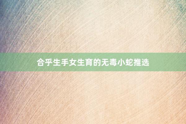 合乎生手女生育的无毒小蛇推选