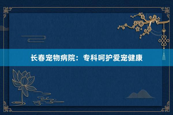 长春宠物病院：专科呵护爱宠健康