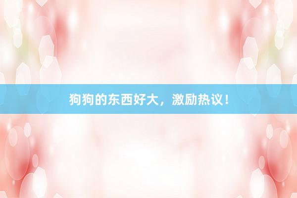 狗狗的东西好大，激励热议！